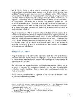 8
fait, la liberté, l’intégrité et la sécurité constituent maintenant des principes
fondamentaux et constitutionnels pour toute personne de notre société, sans égard à sa
condition13
. Ces avancées ont finalement permis, au milieu des années 1990, d’instaurer
dans le Code civil du Québec14
, le Code de procédure civile15
et la Loi sur la protection des
personnes dont l’état mental présente un danger pour elles-mêmes ou pour autrui un
régime sur l’internement civil basé sur les caractéristiques propres à chaque personne16
.
Ce régime balise l’internement en le limitant à des situations précises et à des
conditions déterminées, ce qui n’était pas le cas à l’époque. En effet, la notion de cure
fermée induisait une contradiction puisqu’elle pouvait laisser entendre que l’utilisateur
de services devait recevoir un traitement, alors que le consentement à celui-ci était un
droit protégé par le Code civil.
Depuis la réforme en 1998, la procédure d’hospitalisation contre la volonté de la
personne se divise en une procédure complexe composée de la garde préventive, la
garde provisoire et la garde en établissement dans la Loi sur la protection des personnes
dont l’état mental présente un danger pour elle-même et pour autrui. Le Ministère de la
Santé a produit une évaluation de l’application de cette Loi en 2011, dont l’application a
été critiquée depuis par le Barreau, le Protecteur du citoyen et les groupes de
promotion et de défense de droits en santé mentale, qui ont documenté son application
dans plusieurs régions du Québec.
II Objectifs de l’étude
L’objectif de l’étude est de documenter l’application de la Loi sur la protection des
personnes dont l’état mental présente un danger pour elles-mêmes et pour autrui dans
les établissements hospitaliers de la Chaudière-Appalaches opérant un département de
psychiatrie de courte durée.
Une telle étude n’a jamais été réalisée en Chaudière-Appalaches, l’objectif est de
connaître et comparer les statistiques régionales en lien avec l’hospitalisation
involontaire avec les statistiques d’autres régions administratives ayant produit une
étude sur la question.
Pour ce faire, nous avons recensé les jugements en lien avec cette Loi dans les 4 palais
de justice de la Chaudière-Appalaches.
constat : le respect des libertés et droits fondamentaux toujours en péril » dans Obligations et recours
contre un curateur, tuteur ou mandataire défaillant, Cowansville, Éditions Yvon Blais, 2008, p. 5
13
Judith LAUZON, préc., note 3, 225
14
Code civil du Québec, LQ 1991, chapitre 64 (ci-après nommé : «C.c.Q.»)
15
Code de procédure civile, RLRQ, chapitre C-25 (ci-après nommé : «C.p.c.»)
16
Judith LAUZON, préc., note 3, 225
 