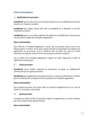 82
VI Recommandations
1. Signification de la personne.
Considérant que la P-38 est une Loi d’exception qui permet à un établissement de santé
de priver un citoyen de sa liberté;
Considérant que chaque citoyen doit avoir la possibilité de se défendre et de faire
reconnaître ses droits;
Considérant qu’il y a un nombre significatif de dispenses de signification et de présence
à la cour dans la région de la Chaudière-Appalaches;
Nous recommandons :
Que CISSS de la Chaudière-Appalaches s'assure que la personne puisse exercer une
défense pleine et entière. On ne peut y porter atteinte en demandant une dispense de
signification ou de présence lors de l'audience afin de limiter les coûts. Les motifs
autorisant une dispense doivent être inclus au procès-verbal de l’audience.
Que le CISSS de la Chaudière-Appalaches respecte de façon rigoureuse le délai de
signification de deux jours.
2. Garde préventive
Considérant qu’un nombre important de procédures de garde en établissement
commencent par une garde préventive;
Considérant que l’application de la garde préventive n’était pas suffisamment encadrée
par les 4 CSSS opérant un département de psychiatrie en Chaudière-Appalaches;
Nous recommandons :
Que la garde préventive soit incluse dans le protocole d’application de la Loi, afin de
clarifier et d’encadrer cette notion.
3. Garde provisoire
Considérant le faible nombre de personnes ayant eu l’opportunité de se faire entendre
lors d’une audience pour garde provisoire
Nous recommandons :
 