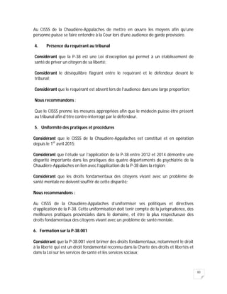 83
Au CISSS de la Chaudière-Appalaches de mettre en œuvre les moyens afin qu’une
personne puisse se faire entendre à la Cour lors d’une audience de garde provisoire.
4. Présence du requérant au tribunal
Considérant que la P-38 est une Loi d’exception qui permet à un établissement de
santé de priver un citoyen de sa liberté;
Considérant le déséquilibre flagrant entre le requérant et le défendeur devant le
tribunal;
Considérant que le requérant est absent lors de l’audience dans une large proportion;
Nous recommandons :
Que le CISSS prenne les mesures appropriées afin que le médecin puisse être présent
au tribunal afin d’être contre-interrogé par le défendeur.
5. Uniformité des pratiques et procédures
Considérant que le CISSS de la Chaudière-Appalaches est constitué et en opération
depuis le 1er
avril 2015;
Considérant que l’étude sur l’application de la P-38 entre 2012 et 2014 démontre une
disparité importante dans les pratiques des quatre départements de psychiatrie de la
Chaudière-Appalaches en lien avec l’application de la P-38 dans la région;
Considérant que les droits fondamentaux des citoyens vivant avec un problème de
santé mentale ne doivent souffrir de cette disparité;
Nous recommandons :
Au CISSS de la Chaudière-Appalaches d’uniformiser ses politiques et directives
d’application de la P-38. Cette uniformisation doit tenir compte de la jurisprudence, des
meilleures pratiques provinciales dans le domaine, et être la plus respectueuse des
droits fondamentaux des citoyens vivant avec un problème de santé mentale.
6. Formation sur la P-38.001
Considérant que la P-38.001 vient brimer des droits fondamentaux, notamment le droit
à la liberté qui est un droit fondamental reconnu dans la Charte des droits et libertés et
dans la Loi sur les services de santé et les services sociaux;
 