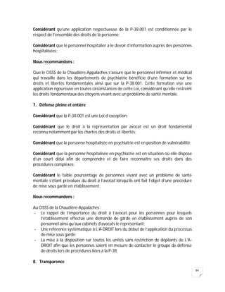 84
Considérant qu’une application respectueuse de la P-38.001 est conditionnée par le
respect de l’ensemble des droits de la personne;
Considérant que le personnel hospitalier a le devoir d’information auprès des personnes
hospitalisées;
Nous recommandons :
Que le CISSS de la Chaudière-Appalaches s’assure que le personnel infirmier et médical
qui travaille dans les départements de psychiatrie bénéficie d’une formation sur les
droits et libertés fondamentales ainsi que sur la P-38.001. Cette formation vise une
application rigoureuse en toutes circonstances de cette Loi, considérant qu’elle restreint
les droits fondamentaux des citoyens vivant avec un problème de santé mentale.
7. Défense pleine et entière
Considérant que la P-38.001 est une Loi d’exception;
Considérant que le droit à la représentation par avocat est un droit fondamental
reconnu notamment par les chartes des droits et libertés;
Considérant que la personne hospitalisée en psychiatrie est en position de vulnérabilité;
Considérant que la personne hospitalisée en psychiatrie est en situation où elle dispose
d’un court délai afin de comprendre et de faire reconnaître ses droits dans des
procédures complexes;
Considérant le faible pourcentage de personnes vivant avec un problème de santé
mentale s’étant prévalues du droit à l’avocat lorsqu’ils ont fait l’objet d’une procédure
de mise sous garde en établissement;
Nous recommandons :
Au CISSS de la Chaudière-Appalaches :
- Le rappel de l’importance du droit à l’avocat pour les personnes pour lesquels
l’établissement effectue une demande de garde en établissement auprès de son
personnel ainsi qu’aux cabinets d’avocats le représentant;
- Une référence systématique à L’A-DROIT lors du début de l’application du processus
de mise sous garde;
- La mise à la disposition sur toutes les unités sans restriction de dépliants de L’A-
DROIT afin que les personnes soient en mesure de contacter le groupe de défense
de droits lors de procédures liées à la P-38.
8. Transparence
 