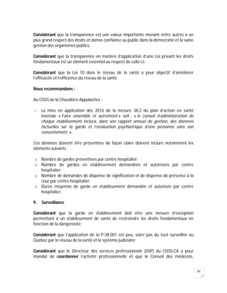 85
Considérant que la transparence est une valeur importante menant entre autres à un
plus grand respect des droits et donne confiance au public dans la démocratie et la saine
gestion des organismes publics;
Considérant que la transparence en matière d’application d’une Loi privant les droits
fondamentaux est un élément essentiel au respect de celle-ci;
Considérant que la Loi 10 dans le réseau de la santé a pour objectif d’améliorer
l’efficacité et l’efficience du réseau de la santé.
Nous recommandons :
Au CISSS de la Chaudière-Appalaches :
- La mise en application dès 2016 de la mesure 38.2 du plan d’action en santé
mentale « Faire ensemble et autrement » soit : « le conseil d’administration de
chaque établissement inclura, dans son rapport annuel de gestion, des données
factuelles sur la garde et l’évaluation psychiatrique d’une personne sans son
consentement; ».
Ces données doivent être présentées de façon claire doivent inclure notamment les
éléments suivants :
o Nombre de gardes préventives par centre hospitalier;
o Nombre de gardes en établissement demandées et autorisées par centre
hospitalier;
o Nombre de demandes de dispense de signification et de dispense de présence à la
cour par centre hospitalier;
o Durée moyenne de garde en établissement demandée et autorisée par centre
hospitalier;
9. Surveillance
Considérant que la garde en établissement doit être une mesure d’exception
permettant à un établissement de santé de restreindre les droits fondamentaux en
fonction de la dangerosité;
Considérant que l’application de la P-38.001 est peu, voire pas du tout surveillée au
Québec par le réseau de la santé et le système judiciaire;
Considérant que le Directeur des services professionnels (DSP) du CISSS-CA a pour
mandat de coordonner l’activité professionnelle et que le Conseil des médecins,
 