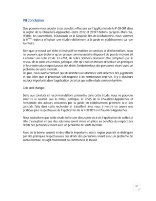 87
VII Conclusion
Que pouvons-nous ajouter à ces constats effectués sur l’application de la P-38.001 dans
la région de la Chaudière-Appalaches entre 2012 et 2014? Notons qu’après Montréal,
l’Estrie, les Laurentides, l’Outaouais et la Gaspésie-Iles-de-la-Madeleine, nous sommes
la 6ième
région à effectuer une étude relativement à la garde en établissement sur son
territoire.
Bien que ce travail soit riche et instructif en matière de constats et d’informations, nous
ne pouvons que déplorer qu’un groupe communautaire disposant de peu de moyens ait
à réaliser une telle étude. En effet, de telles données devraient être compilées par le
réseau de la santé et le milieu juridique, afin qu’il soit en mesure d’évaluer ses pratiques
et les rendre plus respectueuses des droits fondamentaux des personnes vivant avec un
problème de santé mentale.
De plus, nous avons constaté que de nombreuses données sont absentes des jugements
et que bien que le processus soit respecté à de nombreuses reprises, il y a plusieurs
accrocs importants dans l’application de la Loi que cette étude a mis en lumière.
Cela doit changer.
Suite aux constats et recommandations présentes dans cette étude, nous ne pouvons
émettre le souhait que le milieu juridique, le CISSS de la Chaudière-Appalaches et
l’ensemble des acteurs concernés par la garde en établissement prennent acte des
constats faits dans cette recherche et travaillent avec nous à mettre en œuvre une
pratique plus respectueuse de l’application de la P-38.001 en Chaudière-Appalaches.
Nous souhaitons que cette étude initie une discussion vis-à-vis l’application de cette Loi
dite d’exception et que des solutions soient mises en place au bénéfice du respect des
droits des personnes vivant avec un problème de santé mentale.
Avec de la bonne volonté et des efforts importants, notre région pourrait se distinguer
par des pratiques respectueuses des droits des personnes vivant avec un problème de
santé mentale. Il s’agit maintenant de commencer le travail.
 