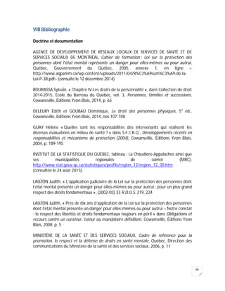 88
VIII Bibliographie
Doctrine et documentation
AGENCE DE DÉVELOPPEMENT DE RÉSEAUX LOCAUX DE SERVICES DE SANTÉ ET DE
SERVICES SOCIAUX DE MONTRÉAL, Cahier de formation : Loi sur la protection des
personnes dont l’état mental représente un danger pour elles-mêmes ou pour autrui,
Québec, Gouvernement du Québec, 2005, annexe 1, en ligne <
http://www.aqpamm.ca/wp-content/uploads/2011/04/R%C3%A9sum%C3%A9-de-la-
Loi-P-38.pdf> (consulté le 12 décembre 2014)
BOURASSA Sylvain, « Chapitre IV-Les droits de la personnalité », dans Collection de droit
2014-2015, École du Barreau du Québec, vol. 3, Personnes, familles et successions,
Cowansville, Éditions Yvon Blais, 2014, p. 65
DELEURY Édith et GOUBAU Dominique, Le droit des personnes physiques, 5e
éd.,
Cowansville, Éditions Yvon Blais, 2014, nos 107-108
GUAY Hélène « Quelles sont les responsabilités des intervenants qui réalisent les
diverses évaluations en milieu de santé ? » dans S.F.C.B.Q., Développements récents en
responsabilités et mécanisme de protection (2004), Cowansville, Éditions Yvon Blais,
2004, p. 189-195
INSTITUT DE LA STATISTIQUE DU QUÉBEC, tableau : La Chaudière-Appalaches ainsi que
ses municipalités régionales de comté (MRC).
http://www.stat.gouv.qc.ca/statistiques/profils/region_12/region_12_00.htm
(consultée le 24 août 2015).
LAUZON Judith, « L’application judiciaire de la Loi sur la protection des personnes dont
l’état mental présente un danger pour elles-mêmes ou pour autrui : pour un plus grand
respect des droits fondamentaux », (2002-03) 33 R.D.U.S. 219, 224
LAUZON Judith, « Près de dix ans d’application de la Loi sur la protection des personnes
dont l’état mental présente un danger pour elles-mêmes ou pour autrui – Notre constat
: le respect des libertés et droits fondamentaux toujours en péril » dans Obligations et
recours contre un curateur, tuteur ou mandataire défaillant, Cowansville, Éditions Yvon
Blais, 2008, p. 5
MINISTÈRE DE LA SANTÉ ET DES SERVICES SOCIAUX, Cadre de référence pour la
promotion, le respect et la défense de droits en santé mentale, Québec, Direction des
communications du Ministère de la santé et des services sociaux, 2006, p. 11
 
