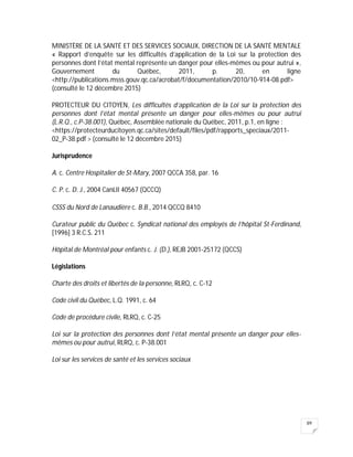 89
MINISTÈRE DE LA SANTÉ ET DES SERVICES SOCIAUX, DIRECTION DE LA SANTÉ MENTALE
« Rapport d’enquête sur les difficultés d’application de la Loi sur la protection des
personnes dont l’état mental représente un danger pour elles-mêmes ou pour autrui »,
Gouvernement du Québec, 2011, p. 20, en ligne
<http://publications.msss.gouv.qc.ca/acrobat/f/documentation/2010/10-914-08.pdf>
(consulté le 12 décembre 2015)
PROTECTEUR DU CITOYEN, Les difficultés d’application de la Loi sur la protection des
personnes dont l’état mental présente un danger pour elles-mêmes ou pour autrui
(L.R.Q., c.P-38.001), Québec, Assemblée nationale du Québec, 2011, p.1, en ligne :
<https://protecteurducitoyen.qc.ca/sites/default/files/pdf/rapports_speciaux/2011-
02_P-38.pdf > (consulté le 12 décembre 2015)
Jurisprudence
A. c. Centre Hospitalier de St-Mary, 2007 QCCA 358, par. 16
C. P. c. D. J., 2004 CanLII 40567 (QCCQ)
CSSS du Nord de Lanaudière c. B.B., 2014 QCCQ 8410
Curateur public du Québec c. Syndicat national des employés de l’hôpital St-Ferdinand,
[1996] 3 R.C.S. 211
Hôpital de Montréal pour enfants c. J. (D.), REJB 2001-25172 (QCCS)
Législations
Charte des droits et libertés de la personne, RLRQ, c. C-12
Code civil du Québec, L.Q. 1991, c. 64
Code de procédure civile, RLRQ, c. C-25
Loi sur la protection des personnes dont l’état mental présente un danger pour elles-
mêmes ou pour autrui, RLRQ, c. P-38.001
Loi sur les services de santé et les services sociaux
 