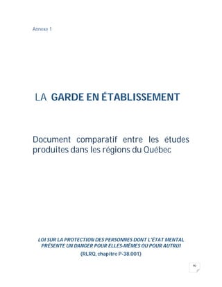 90
Annexe 1
LA GARDE EN ÉTABLISSEMENT
Document comparatif entre les études
produites dans les régions du Québec
LOI SUR LA PROTECTION DES PERSONNES DONT L'ÉTAT MENTAL
PRÉSENTE UN DANGER POUR ELLES-MÊMES OU POUR AUTRUI
(RLRQ, chapitre P-38.001)
 