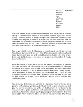 93
l’inverse,
61,33% des
requêtes
sont
effectuées
pour des
hommes,
et ce, pour
l’année
2008.
des hommes.
Il est donc possible de voir que les différentes régions n’ont pas procédé de la même
façon pour faire ressortir ces statistiques. Effectivement, certaines régions n’ont pas cru
bon de s’intéresser au sexe et à l’âge de la personne. Dans le cas de Montréal, ces
données sont analysées en fonction du nombre de requêtes tandis que pour les
Laurentides, les résultats permettent de constater le sexe de la personne concernée en
fonction de l’issue de la requête. Quant à l’Outaouais, l’analyse se fait en fonction des
tranches d’âge et du nombre de femmes et d’hommes concernés.
Pour ce qui est de la région de l’Outaouais, on constate que la majorité des hommes
faisant l’objet d’une demande ont entre 18 et 29 ans. La majorité des femmes faisant
l’objet d’une requête pour une garde en établissement sont âgées entre 50 et 59 ans.
Droits-Accès de l’Outaouais ne commente pas les données qui ressortent de l’étude
concernant ce point.
En ce qui concerne la région des Laurentides, les données recueillies sur le sexe des
personnes concernées par une demande de garde en établissement sont recensées
selon l’issue de la requête. Ainsi, en 2006, 38,7% des requêtes accueillies concernaient
des femmes alors que 43,3% de ces demandes visaient des hommes. De plus, en 2008,
34,1% des requêtes accueillies concernaient des femmes tandis que 42,4% des requêtes
accueillies touchaient des hommes. Selon l’organisme, aucune tendance en particulier
ne peut ressortir du tableau. L’étude permet de constater que les résultats sont
relativement égaux.
Pour ce qui est de la région de Montréal, il est possible d’observer le sexe de la
personne en fonction du type de requête. Effectivement, on peut constater que, tant
pour les gardes provisoires, les gardes en établissement et les demandes de
renouvellement de garde, les hommes sont représentés de façon majoritaire. Dans
cette étude, l’organisme constate que le pourcentage d’homme continue de croître
depuis 2004. Action Autonomie dit ne pas être en mesure d’émettre d’hypothèses
 