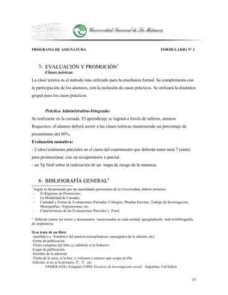 PROGRAMA DE ASIGNATURA FORMULARIO Nº 2
7-7- EVALUACIÓN Y PROMOCIÓNEVALUACIÓN Y PROMOCIÓN77
Clases teóricas:
La clase teórica es el método más utilizado para la enseñanza formal. Se complementa con
la participación de los alumnos, con la inclusión de casos prácticos. Se utilizará la dinámica
grupal para los casos prácticos.
Práctica Administrativa-Integrada:
Se realizarán en la cursada. El aprendizaje se logrará a través de talleres, ateneos.
Requisitos: el alumno deberá asistir a las clases teóricas manteniendo un porcentaje de
presentismo del 80%.
Evaluación sumativa:
- 2 (dos) exámenes parciales en el curso del cuatrimestre que deberán tener nota 7 (siete)
para promocionar, con un recuperatorio x parcial.
- un Tp final sobre la realización de un mapa de riesgo de la matanza.
8-8- BIBLIOGRAFÍA GENERALBIBLIOGRAFÍA GENERAL88
7
Según lo dictaminado por las autoridades pertinentes de la Universidad, deberá incluirse:
- El Régimen de Promoción;:
- La Modalidad de Cursado;
- Cantidad y Forma de Evaluaciones Parciales: Coloquio, Pruebas Escritas; Trabajo de Investigación,
Monografías;: Exposiciones; etc.
- Características de las Evaluaciones Parciales y Final;
8
Deberán citarse los textos y documentos mencionados en cada unidad, agregándosele toda la bibliografía
de ampliatoria.
Si se trata de un libro:
-Apellido/s y Nombre/s del autor/es (recopiladores, encargados de la edición, etc)
-Fecha de publicación
-Título completo del libro (y subtítulo si lo hubiere)
-Lugar de publicación
-Nombre de la editorial
-Título de la serie, si la hay, y volumen o número que ocupa en ella
-Edición, si no es la primera: 2ª, 3ª, etc.
ANDER-EGG, Ezequiel (1980) Técnicas de investigación social . Argentina. Cid Editor
11
 