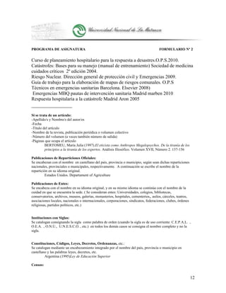 PROGRAMA DE ASIGNATURA FORMULARIO Nº 2
Curso de planeamiento hospitalario para la respuesta a desastres.O.P.S.2010.
Catástrofes: Bases para su manejo (manual de entrenamiento) Sociedad de medicina
cuidados críticos 2º edición 2004.
Riesgo Nuclear. Dirección general de protección civil y Emergencias 2009.
Guia de trabajo para la elaboración de mapas de riesgos comunales. O.P.S
Técnicos en emergencias sanitarias Barcelona. Elsevier 2008)
Emergencias MBQ pautas de intervención sanitaria Madrid marben 2010
Respuesta hospitalaria a la catástrofe Madrid Aron 2005
Si se trata de un artículo:
-Apellido/s y Nombre/s del autor/es
-Fecha
-Título del artículo
-Nombre de la revista, publicación periódica o volumen colectivo
-Número del volumen (a veces también número de salida)
-Páginas que ocupa el artículo
BERTOMEU, María Julia (1997).El eticista como Anthropos Megalopsychos. De la tiranía de los
principios a la tiranía de los expertos. Análisis filosófico. Volumen XVII, Número 2. 137-156
Publicaciones de Reparticiones Oficiales:
Se encabezan con el nombre en castellano del país, provincia o municipio, según sean dichas reparticiones
nacionales, provinciales o municipales, respectivamente. A continuación se escribe el nombre de la
repartición en su idioma original.
Estados Unidos. Departament of Agriculture
Publicaciones de Entes:
Se encabeza con el nombre en su idioma original, y en su mismo idioma se continúa con el nombre de la
cuidad en que se encuentra la sede. ( Se consideran entes: Universidades, colegios, bibliotecas,
conservatorios, archivos, museos, galerías, monasterios, hospitales, cementerios,, asilos, cárceles, teatros,
asociaciones locales, nacionales o internacionales, corporaciones, sindicatos, federaciones, clubes, órdenes
religiosas, partidos políticos, etc.)
Instituciones con Siglas:
Se catalogan consignando la sigla como palabra de orden (cuando la sigla es de uso corriente: C.E.P.A.L. ,
O.E.A. , O.N.U., U.N.E.S.C.O. , etc.) en todos los demás casos se consigna el nombre completo y no la
sigla.
Constituciones, Códigos, Leyes, Decretos, Ordenanzas, etc.:
Se catalogan mediante un encabezamiento integrado por el nombre del país, provincia o municipio en
castellano y las palabras leyes, decretos, etc.
Argentina (1995)Ley de Educación Superior
Censos:
12
 