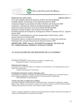 PROGRAMA DE ASIGNATURA FORMULARIO Nº 2
Cruz roja española manual de primeros auxilios 5ta edición Madrid.
Cuidado integral del paciente critico Barcelona.Elsevier 2008
Actuación integral en accidentes de tráfico Alcalá la real formación 2005
Urgencias y emergencias sanitarias II politraumatisados Jean 2005.
Enfermería medico quirúrgica 3era edición Mosby BEARE MYERS
Programa avanzado de apoyo vital en trauma 7ma edición 2004
Sociedad Argentina de Emergencias, (Emergencias) Alberto J machado, Silvio L. Aguilera
edición 2008.
El derecho a la identidad de las personas desaparecidas. Ginebra Suiza, comité
internacional de la Cruz Roja 2003.
Documentos básicos en materia de derechos humanos en el sistema inter americano.
Washington DC comisión Internacional de derechos humanos 2003.
LEY Nº 2.127, SAME. Sanción: 26/10/2006 Promulgación: De Hecho del
27/11/2006.Publicación: BOCBA N° 2578 del 01/12/2006
10- EVALUACIÓN DE LOS DOCENTES DE LA CÁTEDRA10- EVALUACIÓN DE LOS DOCENTES DE LA CÁTEDRA 99
Se catalogan consignando el nombre del país en castellano y la palabra censo.
Argentina (1914)Censo. Tercer censo nacional
Publicaciones de Congresos:
Se encabeza con el nombre del congreso en castellano si es internacional, y en la lengua del país en que se
realizó, en los demás casos.
Congreso Internacional de Americanistas
Enciclopedias, diccionarios, anuarios, almanaques, guías:
Se catalogan por su subtítulo, escribiendo con mayúscula la primera palabra que no sea artículo, luego se
indica el lugar de publicación, el nombre del editor y las fechas extremas de publicación.
ENCICLOPEDIA Universal Ilustrada
Artículos aparecidos en publicaciones periódicas:
Se consigna: 1)Apellido y nombre del autor, 2)Título del artículo. 3) Nombre de la publicación. 4)Lugar
donde se edita. 5)Época, serie, fascículo o volumen. (Si se trata de un diario, la sección). 6)Fecha de edición.
7)Páginas topes que abarca el artículo . (Si se trata de un diario, columnas)
9
Indicar –en hoja por separado- las fechas prevista para Reuniones de Cátedra y lineamientos destinados a la
evaluación del Desempeño de los Docentes de la Cátedra.
13
 