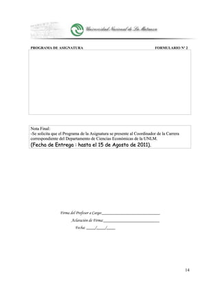 PROGRAMA DE ASIGNATURA FORMULARIO Nº 2
Nota Final:Nota Final:
-Se solicita que el Programa de la Asignatura se presente al Coordinador de la Carrera-Se solicita que el Programa de la Asignatura se presente al Coordinador de la Carrera
correspondiente del Departamento de Ciencias Económicas de la UNLM.correspondiente del Departamento de Ciencias Económicas de la UNLM.
(Fecha de Entrega : hasta el 15 de Agosto de 2011).(Fecha de Entrega : hasta el 15 de Agosto de 2011).
Firma del Profesor a Cargo:___________________________
Aclaración de Firma:__________________________
Fecha: ____/____/____
14
 