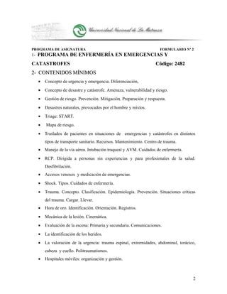 PROGRAMA DE ASIGNATURA FORMULARIO Nº 2
1- PROGRAMA DE ENFERMERÍA EN EMERGENCIAS Y
CATASTROFES Código: 2482Código: 2482
2- CONTENIDOS MÍNIMOS2- CONTENIDOS MÍNIMOS
• Concepto de urgencia y emergencia. Diferenciación,
• Concepto de desastre y catástrofe. Amenaza, vulnerabilidad y riesgo.
• Gestión de riesgo. Prevención. Mitigación. Preparación y respuesta.
• Desastres naturales, provocados por el hombre y mixtos.
• Triage: START.
• Mapa de riesgo.
• Traslados de pacientes en situaciones de emergencias y catástrofes en distintos
tipos de transporte sanitario. Recursos. Mantenimiento. Centro de trauma.
• Manejo de la vía aérea. Intubación traqueal y AVM. Cuidados de enfermería.
• RCP. Dirigida a personas sin experiencias y para profesionales de la salud.
Desfibrilación.
• Accesos venosos y medicación de emergencias.
• Shock. Tipos. Cuidados de enfermería.
• Trauma. Concepto. Clasificación. Epidemiología. Prevención. Situaciones críticas
del trauma. Cargar. Llevar.
• Hora de oro. Identificación. Orientación. Registros.
• Mecánica de la lesión. Cinemática.
• Evaluación de la escena: Primaria y secundaria. Comunicaciones.
• La identificación de los heridos.
• La valoración de la urgencia: trauma espinal, extremidades, abdominal, torácico,
cabeza y cuello. Politraumatismos.
• Hospitales móviles: organización y gestión.
2
 