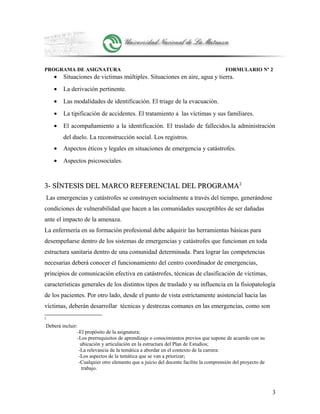 PROGRAMA DE ASIGNATURA FORMULARIO Nº 2
• Situaciones de victimas múltiples. Situaciones en aire, agua y tierra.
• La derivación pertinente.
• Las modalidades de identificación. El triage de la evacuación.
• La tipificación de accidentes. El tratamiento a las víctimas y sus familiares.
• El acompañamiento a la identificación. El traslado de fallecidos.la administración
del duelo. La reconstrucción social. Los registros.
• Aspectos éticos y legales en situaciones de emergencia y catástrofes.
• Aspectos psicosociales.
3- SÍNTESIS DEL MARCO REFERENCIAL DEL PROGRAMA3- SÍNTESIS DEL MARCO REFERENCIAL DEL PROGRAMA22
Las emergencias y catástrofes se construyen socialmente a través del tiempo, generándose
condiciones de vulnerabilidad que hacen a las comunidades susceptibles de ser dañadas
ante el impacto de la amenaza.
La enfermería en su formación profesional debe adquirir las herramientas básicas para
desempeñarse dentro de los sistemas de emergencias y catástrofes que funcionan en toda
estructura sanitaria dentro de una comunidad determinada. Para lograr las competencias
necesarias deberá conocer el funcionamiento del centro coordinador de emergencias,
principios de comunicación efectiva en catástrofes, técnicas de clasificación de víctimas,
características generales de los distintos tipos de traslado y su influencia en la fisiopatología
de los pacientes. Por otro lado, desde el punto de vista estrictamente asistencial hacia las
víctimas, deberán desarrollar técnicas y destrezas comunes en las emergencias, como son
2
Deberá incluir:
-El propósito de la asignatura;
-Los prerrequisitos de aprendizaje o conocimientos previos que supone de acuerdo con su
ubicación y articulación en la estructura del Plan de Estudios;
-La relevancia de la temática a abordar en el contexto de la carrera:
-Los aspectos de la temática que se van a priorizar;
-Cualquier otro elemento que a juicio del docente facilite la comprensión del proyecto de
trabajo.
3
 