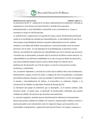 PROGRAMA DE ASIGNATURA FORMULARIO Nº 2
los protocolos de R.C.P , manejo de la vía aérea, administración de medicación utilizada en
emergencias y otras técnicas de inmovilización y traslado de los pacientes
politraumatizados y otras habilidades a desarrollar en las circunstancias en la que se
encuentra en riesgo la vida del paciente.
La planificación y organización en la gestión de riesgo es parte del desarrollo profesional
siendo en la actualidad una realidad que lamentablemente es más habitual de lo que fue en
otros tiempos la posibilidad de desastres naturales influenciado por los los cambios
climáticos, actividades del hombre inescrupulosas y mal intencionadas como los hechos
terroristas .Por lo tanto, no solo dependen de la posibilidad que se presenten eventos
intensos, sino también de condiciones de vulnerabilidad, que son los factores que favorecen
o facilitan que se desencadene el desastre ante la ocurrencia de dichos eventos adversos. La
vulnerabilidad en sus diferentes modalidades no es otra cosa que un déficit de desarrollo y
una cuenta ambiental negativa hacia la cual se deben dirigir los esfuerzos de la
planificación del desarrollo con el fin de reducir o evitar las consecuencias sociales,
económicas y ambientales.
Así, un número importante y creciente de eventos físicos dañinos tales como inundaciones,
deslizamientos, sequías, erosión de suelos y colapsos de tierra son generados o acentuados
por distintas prácticas humanas, como por ejemplo la deforestación, el corte de manglares,
el minado y desestabilización de laderas, el monocultivo en ambientes frágiles, y la
construcción de ciudades sin adecuados sistemas de drenaje pluvial.
La formación del equipo de enfermería que se desempeña en el sistema sanitario, debe
favorecer desde el primer paso, el desarrollo de profesionales calificados para prestar
cuidados de calidad a las personas que necesiten estas atenciones.
La presente asignatura pretende acercar al profesional de enfermería, las herramientas
básicas para prestar cuidados de calidad a los usuarios y además poder establecer criterios y
pautas para poder crear instrumentos como los mapas de riesgos, que les permita a las
comunidades su preparación y capacitación para hacerle frente a los riesgos y amenazas a
4
 