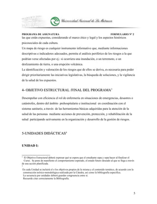 PROGRAMA DE ASIGNATURA FORMULARIO Nº 2
las que están expuestas, considerando el marco ético y legal y los aspectos históricos
psicosociales de cada cultura.
Un mapa de riesgo es cualquier instrumento informativo que, mediante informaciones
descriptivas e indicadores adecuados, permita el análisis periférico de los riesgos a la que
podrían verse afectadas por ej.: si ocurriera una inundación, o un terremoto, o un
deslizamiento de tierra, o una erupción volcánica.
La identificación y valoración de los riesgos que de ellos se deriva, es necesaria para poder
dirigir prioritariamente las iniciativas legislativas, la búsqueda de soluciones, y la vigilancia
de la salud de los expuestos.
4- OBJETIVO ESTRUCTURAL /FINAL DEL PROGRAMA4- OBJETIVO ESTRUCTURAL /FINAL DEL PROGRAMA33
Desempeñar con eficiencia el rol de enfermería en situaciones de emergencias, desastres o
catástrofes, dentro del ámbito prehospitalario e institucional en coordinación con el
sistema sanitario, a través de las herramientas básicas adquiridas para la atención de la
salud de las personas mediante acciones de prevención, protección, y rehabilitación de la
salud participando activamente en la organización y desarrollo de la gestión de riesgos.
5-UNIDADES DIDÁCTICAS5-UNIDADES DIDÁCTICAS44
UNIDAD I:
3
El Objetivo Estructural deberá expresar qué se espera que el estudiante sepa y sepa hacer al finalizar el
Curso. Se pone de manifiesto el comportamiento esperado, el estado futuro deseado al que se llega a través
de una acción planificada.
4
En cada Unidad se incluirá el o los objetivos propios de la misma y el contenido temático, de acuerdo con la
construcción teórico-metodológica realizada por la Cátedra, así como la bibliografía específica.
La secuencia por unidades deberá guardar congruencia entre sí.
Recuerde citar correctamente la Bibliografía.
5
 