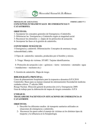 PROGRAMA DE ASIGNATURA FORMULARIO Nº 2
CONCEPTOS FUNDAMENTALES DE EMERGENCIAS Y
CATASTROFES.
OBJETIVOS:
1- Incorporar los conceptos generales de Emergencia y Catástrofes.
2- Diferenciar las Emergencias y Catástrofes según su magnitud social.
3- Reconocer los elementos y etapas de los protocolos de actuación.
4- Incorporar las fases en la gestión de catástrofes.
CONTENIDOS TEMÁTICOS
1-Emergencia y catástrofe. Diferenciación. Conceptos de amenaza, riesgo,
vulnerabilidad y daño.
2-Tipos de catástrofes: naturales, producidos por el hombre y mixtos.
3- Triage: Manejo de víctimas. START. Tarjetas identificatorias.
4- Protocolos de actuación ( aire – químicos – tierra – terremotos – atentados –agua
– inundaciones – nucleares etc.)
5- Gestión de catástrofes. Mapa de riesgo.
BIBLIOGRAFÍA PRINCIPAL:
Curso de planeamiento hospitalario para la respuesta a desastres.O.P.S.2010.
Catástrofes: Bases para su manejo (manual de entrenamiento) Sociedad de medicina
cuidados críticos 2º edición 2004.
Riesgo Nuclear. Dirección general de protección civil y Emergencias 2009.
Guia de trabajo para la elaboración de mapas de riesgos comunales. O.P.S
UNIDAD II:
TRASLADO DE PACIENTES EN SITUACIONES DE EMERGENCIA O
CATASTRÓFE
OBJETIVOS:
1- Describir los diferentes medios de transporte sanitarios utilizados en
situaciones de emergencia y catástrofes.
2- Reconocer los pasos sobre el manejo de víctimas en los distintos tipos de
trasporte y la influencia en la fisiopatología.
6
 