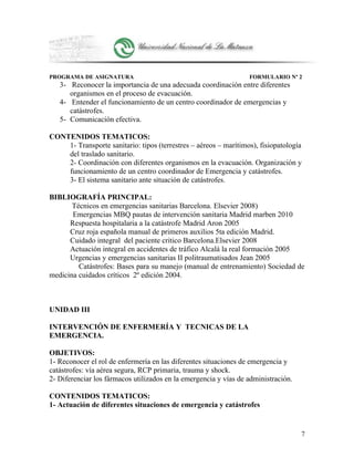 PROGRAMA DE ASIGNATURA FORMULARIO Nº 2
3- Reconocer la importancia de una adecuada coordinación entre diferentes
organismos en el proceso de evacuación.
4- Entender el funcionamiento de un centro coordinador de emergencias y
catástrofes.
5- Comunicación efectiva.
CONTENIDOS TEMATICOS:
1- Transporte sanitario: tipos (terrestres – aéreos – marítimos), fisiopatología
del traslado sanitario.
2- Coordinación con diferentes organismos en la evacuación. Organización y
funcionamiento de un centro coordinador de Emergencia y catástrofes.
3- El sistema sanitario ante situación de catástrofes.
BIBLIOGRAFÍA PRINCIPAL:
Técnicos en emergencias sanitarias Barcelona. Elsevier 2008)
Emergencias MBQ pautas de intervención sanitaria Madrid marben 2010
Respuesta hospitalaria a la catástrofe Madrid Aron 2005
Cruz roja española manual de primeros auxilios 5ta edición Madrid.
Cuidado integral del paciente critico Barcelona.Elsevier 2008
Actuación integral en accidentes de tráfico Alcalá la real formación 2005
Urgencias y emergencias sanitarias II politraumatisados Jean 2005
Catástrofes: Bases para su manejo (manual de entrenamiento) Sociedad de
medicina cuidados críticos 2º edición 2004.
UNIDAD III
INTERVENCIÓN DE ENFERMERÍA Y TECNICAS DE LA
EMERGENCIA.
OBJETIVOS:
1- Reconocer el rol de enfermería en las diferentes situaciones de emergencia y
catástrofes: vía aérea segura, RCP primaria, trauma y shock.
2- Diferenciar los fármacos utilizados en la emergencia y vías de administración.
CONTENIDOS TEMATICOS:
1- Actuación de diferentes situaciones de emergencia y catástrofes
7
 