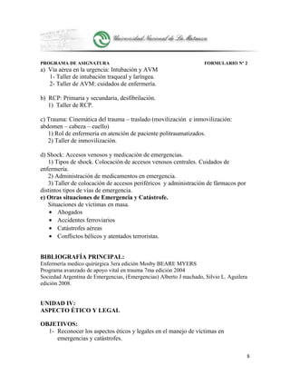 PROGRAMA DE ASIGNATURA FORMULARIO Nº 2
a) Vía aérea en la urgencia: Intubación y AVM
1- Taller de intubación traqueal y laríngea.
2- Taller de AVM: cuidados de enfermería.
b) RCP: Primaria y secundaria, desfibrilación.
1) Taller de RCP.
c) Trauma: Cinemática del trauma – traslado (movilización e inmovilización:
abdomen – cabeza – cuello)
1) Rol de enfermería en atención de paciente politraumatizados.
2) Taller de inmovilización.
d) Shock: Accesos venosos y medicación de emergencias.
1) Tipos de shock. Colocación de accesos venosos centrales. Cuidados de
enfermería.
2) Administración de medicamentos en emergencia.
3) Taller de colocación de accesos periféricos y administración de fármacos por
distintos tipos de vías de emergencia.
e) Otras situaciones de Emergencia y Catástrofe.
Situaciones de víctimas en masa.
• Ahogados
• Accidentes ferroviarios
• Catástrofes aéreas
• Conflictos bélicos y atentados terroristas.
BIBLIOGRAFÍA PRINCIPAL:
Enfermería medico quirúrgica 3era edición Mosby BEARE MYERS
Programa avanzado de apoyo vital en trauma 7ma edición 2004
Sociedad Argentina de Emergencias, (Emergencias) Alberto J machado, Silvio L. Aguilera
edición 2008.
UNIDAD IV:
ASPECTO ÉTICO Y LEGAL
OBJETIVOS:
1- Reconocer los aspectos éticos y legales en el manejo de víctimas en
emergencias y catástrofes.
8
 