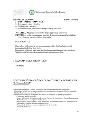 PROGRAMA DE ASIGNATURA FORMULARIO Nº 2
2- CONTENIDOS TEMÁTICOS
3- 1- Aspectos éticos y legales.
4- 2- Manejo de cadáveres.
5- 3- Comunicación y relación con el paciente y familiares.
PRÁCTICA: Al centro Coordinador de emergencias y catástrofes
PRÁCTICA: Visita a unidades de atención de emergencias extra hospitalarias
(Helicóptero y unidad móvil medicalizada).
BIBLIOGRAFÍA
El derecho a la identidad de las personas desaparecidas. Ginebra Suiza, comité
internacional de la Cruz Roja 2003.
Documentos básicos en materia de derechos humanos en el sistema inter americano.
Washington DC comisión Internacional de derechos humanos 2003.
6-6- ESQUEMA DE LA ASIGNATURAESQUEMA DE LA ASIGNATURA55
Ver anexo.Ver anexo.
7- DISTRIBUCIÓN DIACRÓNICA DE CONTENIDOS Y ACTIVIDADES7- DISTRIBUCIÓN DIACRÓNICA DE CONTENIDOS Y ACTIVIDADES
y EVALUACIONESy EVALUACIONES66
5
Se explicitará, en forma de Esquema, la estructura entre los conceptos básicos de la asignatura,
seleccionados sobre la base de la construcción teórico-metodológica realizada por el /los docentes de la
Cátedra. (Puede ser ubicado como Anexo).
6
Señalar las modalidades que se adoptarán en el proceso de orientación del aprendizaje. Ejemplos:
-Conferencia; Video-Conferencia.
-Grupos de Discusión de Experiencias; de Aportes Teóricos; de Documentos o Materias Especiales; etc.
-Análisis de Casos y /o de Aplicaciones Prácticas.
-Realización de Observaciones en Campo, Entrevistas, Búsqueda Documental y /o Bibliográfica; etc.
-Elaboración y discusión de Propuestas y/o Proyectos.
-Resolución de Problemas; Intercambio y Explicación de Resultados.
-Talleres de Producción.
9
 