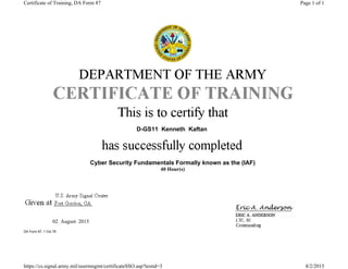 D-GS11 Kenneth Kaftan
Cyber Security Fundamentals Formally known as the (IAF)
40 Hour(s)
02 August 2015
DA Form 87, 1 Oct 78
Page 1 of 1Certificate of Training, DA Form 87
8/2/2015https://cs.signal.army.mil/usermngmt/certificateSSO.asp?testid=3
 