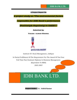 IDBI BANK LTD.

                       A Project Report On

 A project study on “The environmental factors

     responsible for IDBI Bank’s performance

        (Positively& Negatively) in SAKET.”

                          Submitted by:

                   Vikash kumar Mishra




             Institute Of Rural Management, Jodhpur

In Partial Fulfillment Of The Requirement For The Award Of Two Year
    Full Time Post Graduate Diploma In Business Management.
                       (Equivalent To MBA)
                            2005-2007




             IDBI BANK LTD.

                Project Guide : Mr. Ashish Kumar
 