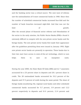 IDBI BANK LTD.

and the banking sector was a critical source. The next wave of reforms

saw the nationalization of 6 more commercial banks in 1980. Since then

the number of scheduled commercial banks increased four-fold and the

number of bank branches increased eight-fold. And that was not the

limit                             of                              growth.

After the second phase of financial sector reforms and liberalization of

the sector in the early nineties, the Public Sector Banks (PSB) s found it

extremely difficult to compete with the new private sector banks and the

foreign banks. The new private sector banks first made their appearance

after the guidelines permitting them were issued in January 1993. Eight

new private sector banks are presently in operation. These banks due to

their late start have access to state-of-the-art technology, which in turn

helps      them        to      save       on       manpower         costs.




During the year 2000, the State Bank Of India (SBI) and its 7 associates

accounted for a 25 percent share in deposits and 28.1 percent share in

credit. The 20 nationalized banks accounted for 53.2 percent of the

deposits and 47.5 percent of credit during the same period. The share of

foreign banks (numbering 42), regional rural banks and other scheduled

commercial banks accounted for 5.7 percent, 3.9 percent and 12.2

percent respectively in deposits and 8.41 percent, 3.14 percent and
 