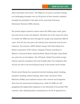 IDBI BANK LTD.

sheer innovation and service. The PSBs are of course currently working

out challenging strategies even as 20 percent of their massive employee

strength has dwindled in the wake of the successful Voluntary

Retirement Schemes (VRS) schemes.



The private players however cannot match the PSB’s great reach, great

size and access to low cost deposits. Therefore one of the means for them

to combat the PSBs has been through the merger and acquisition (M& A)

route. Over the last two years, the industry has witnessed several such

instances. For instance, HDFC Bank’s merger with Times Bank Icici

Bank’s acquisition of ITC Classic, Anagram Finance and Bank of

Madurai. Centurion Bank, Indusind Bank, Bank of Punjab, Vysya Bank

are said to be on the lookout. The UTI bank- Global Trust Bank merger

however opened a pandora’s box and brought about the realization that

all was not well in the functioning of many of the private sector banks.



Private sector Banks have pioneered internet banking, phone banking,

anywhere banking, mobile banking, debit cards, Automatic Teller

Machines (ATMs) and combined various other services and integrated

them into the mainstream banking arena, while the PSBs are still

grappling with disgruntled employees in the aftermath of successful VRS

schemes. Also, following India’s commitment to the W To agreement in
 