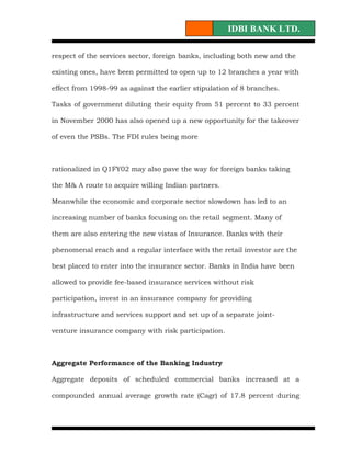IDBI BANK LTD.

respect of the services sector, foreign banks, including both new and the

existing ones, have been permitted to open up to 12 branches a year with

effect from 1998-99 as against the earlier stipulation of 8 branches.

Tasks of government diluting their equity from 51 percent to 33 percent

in November 2000 has also opened up a new opportunity for the takeover

of even the PSBs. The FDI rules being more



rationalized in Q1FY02 may also pave the way for foreign banks taking

the M& A route to acquire willing Indian partners.

Meanwhile the economic and corporate sector slowdown has led to an

increasing number of banks focusing on the retail segment. Many of

them are also entering the new vistas of Insurance. Banks with their

phenomenal reach and a regular interface with the retail investor are the

best placed to enter into the insurance sector. Banks in India have been

allowed to provide fee-based insurance services without risk

participation, invest in an insurance company for providing

infrastructure and services support and set up of a separate joint-

venture insurance company with risk participation.



Aggregate Performance of the Banking Industry

Aggregate deposits of scheduled commercial banks increased at a

compounded annual average growth rate (Cagr) of 17.8 percent during
 