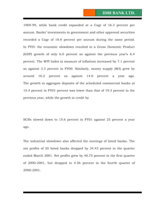 IDBI BANK LTD.

1969-99, while bank credit expanded at a Cagr of 16.3 percent per

annum. Banks’ investments in government and other approved securities

recorded a Cagr of 18.8 percent per annum during the same period.

In FY01 the economic slowdown resulted in a Gross Domestic Product

(GDP) growth of only 6.0 percent as against the previous year’s 6.4

percent. The WPI Index (a measure of inflation) increased by 7.1 percent

as against 3.3 percent in FY00. Similarly, money supply (M3) grew by

around    16.2   percent   as   against   14.6   percent   a   year   ago.

The growth in aggregate deposits of the scheduled commercial banks at

15.4 percent in FY01 percent was lower than that of 19.3 percent in the

previous year, while the growth in credit by




SCBs slowed down to 15.6 percent in FY01 against 23 percent a year

ago.



The industrial slowdown also affected the earnings of listed banks. The

net profits of 20 listed banks dropped by 34.43 percent in the quarter

ended March 2001. Net profits grew by 40.75 percent in the first quarter

of 2000-2001, but dropped to 4.56 percent in the fourth quarter of

2000-2001.
 