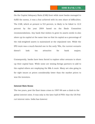 IDBI BANK LTD.

On the Capital Adequacy Ratio (CAR) front while most banks managed to

fulfill the norms, it was a feat achieved with its own share of difficulties.

The CAR, which at present is 9.0 percent, is likely to be hiked to 12.0

percent   by     the   year   2004   based    on     the    Basle   Committee

recommendations. Any bank that wishes to grow its assets needs to also

shore up its capital at the same time so that its capital as a percentage of

the risk-weighted assets is maintained at the stipulated rate. While the

IPO route was a much-fancied one in the early ‘90s, the current scenario

doesn’t        look     too      attractive        for      bank      majors.



Consequently, banks have been forced to explore other avenues to shore

up their capital base. While some are wooing foreign partners to add to

the capital others are employing the M& A route. Many are also going in

for right issues at prices considerably lower than the market prices to

woo the investors.



Interest Rate Scene

The two years, post the East Asian crises in 1997-98 saw a climb in the

global interest rates. It was only in the later half of FY01 that the US Fed

cut interest rates. India has however
 