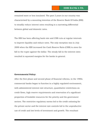 IDBI BANK LTD.

remained more or less insulated. The past 2 years in our country was

characterized by a mounting intention of the Reserve Bank Of India (RBI)

to steadily reduce interest rates resulting in a narrowing differential

between global and domestic rates.



The RBI has been affecting bank rate and CRR cuts at regular intervals

to improve liquidity and reduce rates. The only exception was in July

2000 when the RBI increased the Cash Reserve Ratio (CRR) to stem the

fall in the rupee against the dollar. The steady fall in the interest rates

resulted in squeezed margins for the banks in general.




Governmental Policy:

After the first phase and second phase of financial reforms, in the 1980s

commercial banks began to function in a highly regulated environment,

with administered interest rate structure, quantitative restrictions on

credit flows, high reserve requirements and reservation of a significant

proportion of lendable resources for the priority and the government

sectors. The restrictive regulatory norms led to the credit rationing for

the private sector and the interest rate controls led to the unproductive

use of credit and low levels of investment and growth. The resultant
 