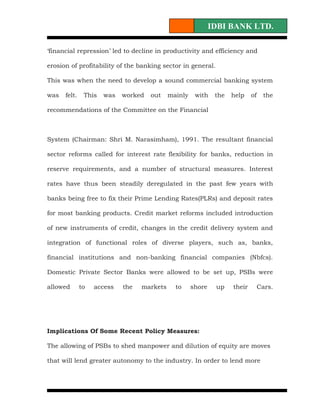 IDBI BANK LTD.

‘financial repression’ led to decline in productivity and efficiency and

erosion of profitability of the banking sector in general.

This was when the need to develop a sound commercial banking system

was   felt.    This   was   worked   out    mainly    with    the   help    of    the

recommendations of the Committee on the Financial



System (Chairman: Shri M. Narasimham), 1991. The resultant financial

sector reforms called for interest rate flexibility for banks, reduction in

reserve requirements, and a number of structural measures. Interest

rates have thus been steadily deregulated in the past few years with

banks being free to fix their Prime Lending Rates(PLRs) and deposit rates

for most banking products. Credit market reforms included introduction

of new instruments of credit, changes in the credit delivery system and

integration of functional roles of diverse players, such as, banks,

financial institutions and non-banking financial companies (Nbfcs).

Domestic Private Sector Banks were allowed to be set up, PSBs were

allowed       to   access   the   markets     to     shore    up    their        Cars.




Implications Of Some Recent Policy Measures:

The allowing of PSBs to shed manpower and dilution of equity are moves

that will lend greater autonomy to the industry. In order to lend more
 