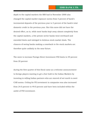 IDBI BANK LTD.

depth to the capital markets the RBI had in November 2000 also

changed the capital market exposure norms from 5 percent of bank’s

incremental deposits of the previous year to 5 percent of the bank’s total

domestic credit in the previous year. But this move did not have the

desired effect, as in, while most banks kept away almost completely from

the capital markets, a few private sector banks went overboard and

exceeded limits and indulged in dubious stock market deals. The

chances of seeing banks making a comeback to the stock markets are

therefore quite unlikely in the near future.



The move to increase Foreign Direct Investment FDI limits to 49 percent

from 20 percent



during the first quarter of this fiscal came as a welcome announcement

to foreign players wanting to get a foot hold in the Indian Markets by

investing in willing Indian partners who are starved of net worth to meet

CAR norms. Ceiling for FII investment in companies was also increased

from 24.0 percent to 49.0 percent and have been included within the

ambit of FDI investment.
 