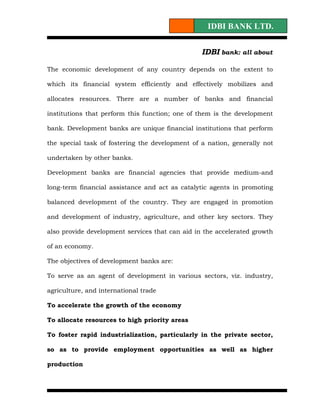IDBI BANK LTD.


                                                 IDBI bank: all about

The economic development of any country depends on the extent to

which its financial system efficiently and effectively mobilizes and

allocates resources. There are a number of banks and financial

institutions that perform this function; one of them is the development

bank. Development banks are unique financial institutions that perform

the special task of fostering the development of a nation, generally not

undertaken by other banks.

Development banks are financial agencies that provide medium-and

long-term financial assistance and act as catalytic agents in promoting

balanced development of the country. They are engaged in promotion

and development of industry, agriculture, and other key sectors. They

also provide development services that can aid in the accelerated growth

of an economy.

The objectives of development banks are:

To serve as an agent of development in various sectors, viz. industry,

agriculture, and international trade

To accelerate the growth of the economy

To allocate resources to high priority areas

To foster rapid industrialization, particularly in the private sector,

so as to provide employment opportunities as well as higher

production
 