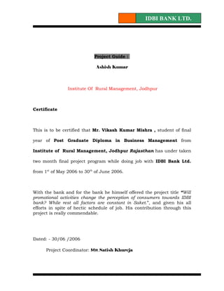 IDBI BANK LTD.




                            Project Guide :

                             Ashish Kumar



                Institute Of Rural Management, Jodhpur



Certificate



This is to be certified that Mr. Vikash Kumar Mishra , student of final

year of Post Graduate Diploma in Business Management from

Institute of Rural Management, Jodhpur Rajasthan has under taken

two month final project program while doing job with IDBI Bank Ltd.

from 1st of May 2006 to 30th of June 2006.



With the bank and for the bank he himself offered the project title “Will
promotional activities change the perception of consumers towards IDBI
bank? While rest all factors are constant in Saket.”, and given his all
efforts in spite of hectic schedule of job. His contribution through this
project is really commendable.




Dated: - 30/06 /2006

      Project Coordinator: Mr.Satish Khureja
 