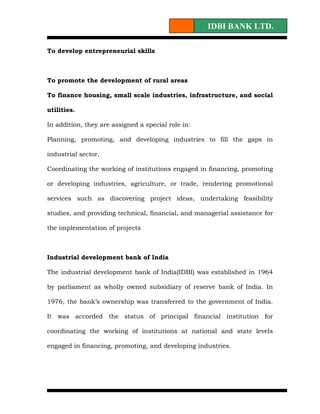 IDBI BANK LTD.

To develop entrepreneurial skills



To promote the development of rural areas

To finance housing, small scale industries, infrastructure, and social

utilities.

In addition, they are assigned a special role in:

Planning, promoting, and developing industries to fill the gaps in

industrial sector.

Coordinating the working of institutions engaged in financing, promoting

or developing industries, agriculture, or trade, rendering promotional

services such as discovering project ideas, undertaking feasibility

studies, and providing technical, financial, and managerial assistance for

the implementation of projects



Industrial development bank of India

The industrial development bank of India(IDBI) was established in 1964

by parliament as wholly owned subsidiary of reserve bank of India. In

1976, the bank’s ownership was transferred to the government of India.

It was accorded the status of principal financial institution for

coordinating the working of institutions at national and state levels

engaged in financing, promoting, and developing industries.
 
