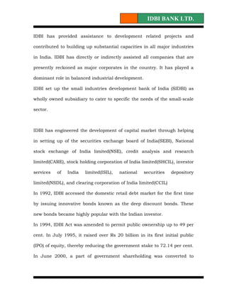 IDBI BANK LTD.

IDBI has provided assistance to development related projects and

contributed to building up substantial capacities in all major industries

in India. IDBI has directly or indirectly assisted all companies that are

presently reckoned as major corporates in the country. It has played a

dominant role in balanced industrial development.

IDBI set up the small industries development bank of India (SIDBI) as

wholly owned subsidiary to cater to specific the needs of the small-scale

sector.



IDBI has engineered the development of capital market through helping

in setting up of the securities exchange board of India(SEBI), National

stock exchange of India limited(NSE), credit analysis and research

limited(CARE), stock holding corporation of India limited(SHCIL), investor

services   of   India   limited(ISIL),   national   securities   depository

limited(NSDL), and clearing corporation of India limited(CCIL)

In 1992, IDBI accessed the domestic retail debt market for the first time

by issuing innovative bonds known as the deep discount bonds. These

new bonds became highly popular with the Indian investor.

In 1994, IDBI Act was amended to permit public ownership up to 49 per

cent. In July 1995, it raised over Rs 20 billion in its first initial public

(IPO) of equity, thereby reducing the government stake to 72.14 per cent.

In June 2000, a part of government shareholding was converted to
 