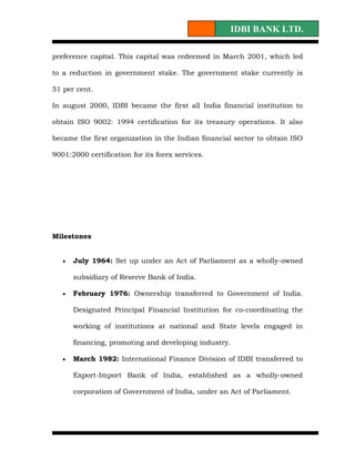 IDBI BANK LTD.

preference capital. This capital was redeemed in March 2001, which led

to a reduction in government stake. The government stake currently is

51 per cent.

In august 2000, IDBI became the first all India financial institution to

obtain ISO 9002: 1994 certification for its treasury operations. It also

became the first organization in the Indian financial sector to obtain ISO

9001:2000 certification for its forex services.




Milestones


   •   July 1964: Set up under an Act of Parliament as a wholly-owned

       subsidiary of Reserve Bank of India.

   •   February 1976: Ownership transferred to Government of India.

       Designated Principal Financial Institution for co-coordinating the

       working of institutions at national and State levels engaged in

       financing, promoting and developing industry.

   •   March 1982: International Finance Division of IDBI transferred to

       Export-Import Bank of India, established as a wholly-owned

       corporation of Government of India, under an Act of Parliament.
 