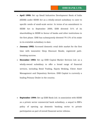 IDBI BANK LTD.

•   April 1990: Set up Small Industries Development Bank of India

    (SIDBI) under SIDBI Act as a wholly-owned subsidiary to cater to

    specific needs of small-scale sector. In terms of an amendment to

    SIDBI    Act    in   September   2000,   IDBI   divested     51%   of   its

    shareholding in SIDBI in favour of banks and other institutions in

    the first phase. IDBI has subsequently divested 79.13% of its stake

    in its erstwhile subsidiary to date.

•   January 1992: Accessed domestic retail debt market for the first

    time with innovative Deep Discount Bonds; registered path-

    breaking success.

•   December 1993: Set up IDBI Capital Market Services Ltd. as a

    wholly-owned subsidiary to offer a broad range of financial

    services, including Bond Trading, Equity Broking, Client Asset

    Management and Depository Services. IDBI Capital is currently a

    leading Primary Dealer in the country.




•   September 1994: Set up IDBI Bank Ltd. in association with SIDBI

    as a private sector commercial bank subsidiary, a sequel to RBI's

    policy   of    opening   up   domestic   banking    sector    to   private

    participation as part of overall financial sector reforms.
 