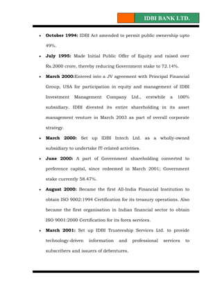 IDBI BANK LTD.

•   October 1994: IDBI Act amended to permit public ownership upto

    49%.

•   July 1995: Made Initial Public Offer of Equity and raised over

    Rs.2000 crore, thereby reducing Government stake to 72.14%.

•   March 2000:Entered into a JV agreement with Principal Financial

    Group, USA for participation in equity and management of IDBI

    Investment   Management      Company     Ltd.,   erstwhile   a   100%

    subsidiary. IDBI divested its entire shareholding in its asset

    management venture in March 2003 as part of overall corporate

    strategy.

•   March 2000: Set up IDBI Intech Ltd. as a wholly-owned

    subsidiary to undertake IT-related activities.

•   June 2000: A part of Government shareholding converted to

    preference capital, since redeemed in March 2001; Government

    stake currently 58.47%.

•   August 2000: Became the first All-India Financial Institution to

    obtain ISO 9002:1994 Certification for its treasury operations. Also

    became the first organisation in Indian financial sector to obtain

    ISO 9001:2000 Certification for its forex services.

•   March 2001: Set up IDBI Trusteeship Services Ltd. to provide

    technology-driven   information    and    professional   services   to

    subscribers and issuers of debentures.
 