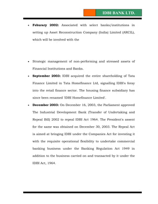 IDBI BANK LTD.

•   Feburary 2002: Associated with select banks/institutions in

    setting up Asset Reconstruction Company (India) Limited (ARCIL),

    which will be involved with the




•   Strategic management of non-performing and stressed assets of

    Financial Institutions and Banks.

•   September 2003: IDBI acquired the entire shareholding of Tata

    Finance Limited in Tata Homefinance Ltd, signalling IDBI's foray

    into the retail finance sector. The housing finance subsidiary has

    since been renamed 'IDBI Homefinance Limited'.

•   December 2003: On December 16, 2003, the Parliament approved

    The Industrial Development Bank (Transfer of Undertaking and

    Repeal Bill) 2002 to repeal IDBI Act 1964. The President's assent

    for the same was obtained on December 30, 2003. The Repeal Act

    is aimed at bringing IDBI under the Companies Act for investing it

    with the requisite operational flexibility to undertake commercial

    banking business under the Banking Regulation Act 1949 in

    addition to the business carried on and transacted by it under the

    IDBI Act, 1964.
 