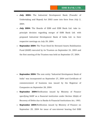 IDBI BANK LTD.

•   July    2004: The Industrial Development Bank (Transfer of

    Undertaking and Repeal) Act 2003 came into force from July 2,

    2004.

•   July 2004: The Boards of IDBI and IDBI Bank Ltd. take in-

    principle decision regarding merger of IDBI Bank Ltd. with

    proposed Industrial Development Bank of India Ltd. in their

    respective meetings on July 29, 2004.

•   September 2004: The Trust Deed for Stressed Assets Stabilisation

    Fund (SASF) executed by its Trustees on September 24, 2004 and

    the first meeting of the Trustees was held on September 27, 2004.




•   September 2004: The new entity "Industrial Development Bank of

    India" was incorporated on September 27, 2004 and Certificate of

    commencement of business was issued by the Registrar of

    Companies on September 28, 2004.

•   September 2004:Notification issued by Ministry of Finance

    specifying SASF as a financial institution under Section 2(h)(ii) of

    Recovery of Debts due to Banks & Financial Institutions Act, 1993.

•   September 2004:Notification issued by Ministry of Finance on

    September 29, 2004 for issue of non-interest bearing GoI IDBI
 