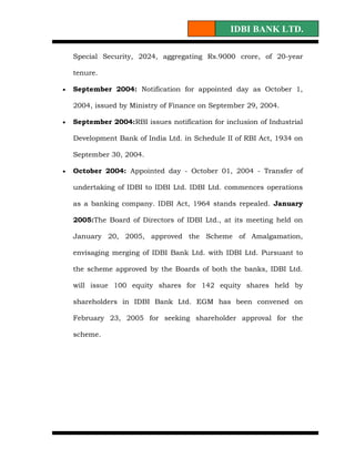 IDBI BANK LTD.

    Special Security, 2024, aggregating Rs.9000 crore, of 20-year

    tenure.

•   September 2004: Notification for appointed day as October 1,

    2004, issued by Ministry of Finance on September 29, 2004.

•   September 2004:RBI issues notification for inclusion of Industrial

    Development Bank of India Ltd. in Schedule II of RBI Act, 1934 on

    September 30, 2004.

•   October 2004: Appointed day - October 01, 2004 - Transfer of

    undertaking of IDBI to IDBI Ltd. IDBI Ltd. commences operations

    as a banking company. IDBI Act, 1964 stands repealed. January

    2005:The Board of Directors of IDBI Ltd., at its meeting held on

    January 20, 2005, approved the Scheme of Amalgamation,

    envisaging merging of IDBI Bank Ltd. with IDBI Ltd. Pursuant to

    the scheme approved by the Boards of both the banks, IDBI Ltd.

    will issue 100 equity shares for 142 equity shares held by

    shareholders in IDBI Bank Ltd. EGM has been convened on

    February 23, 2005 for seeking shareholder approval for the

    scheme.
 
