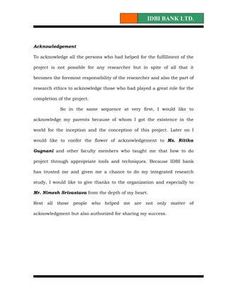 IDBI BANK LTD.



Acknowledgement

To acknowledge all the persons who had helped for the fulfillment of the

project is not possible for any researcher but in spite of all that it

becomes the foremost responsibility of the researcher and also the part of

research ethics to acknowledge those who had played a great role for the

completion of the project.

            So in the same sequence at very first, I would like to

acknowledge my parents because of whom I got the existence in the

world for the inception and the conception of this project. Later on I

would like to confer the flower of acknowledgement to Ms. Ritika

Gugnani and other faculty members who taught me that how to do

project through appropriate tools and techniques. Because IDBI bank

has trusted me and given me a chance to do my integrated research

study, I would like to give thanks to the organization and especially to

Mr. Nimesh Srivastava from the depth of my heart.

Rest   all those people who helped me are not only matter of

acknowledgment but also authorized for sharing my success.
 