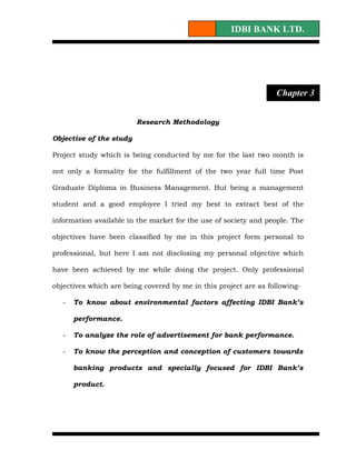 IDBI BANK LTD.




                                                                  Chapter 3


                         Research Methodology

Objective of the study

Project study which is being conducted by me for the last two month is

not only a formality for the fulfillment of the two year full time Post

Graduate Diploma in Business Management. But being a management

student and a good employee I tried my best to extract best of the

information available in the market for the use of society and people. The

objectives have been classified by me in this project form personal to

professional, but here I am not disclosing my personal objective which

have been achieved by me while doing the project. Only professional

objectives which are being covered by me in this project are as following-

   -   To know about environmental factors affecting IDBI Bank’s

       performance.

   -   To analyze the role of advertisement for bank performance.

   -   To know the perception and conception of customers towards

       banking products and specially focused for IDBI Bank’s

       product.
 