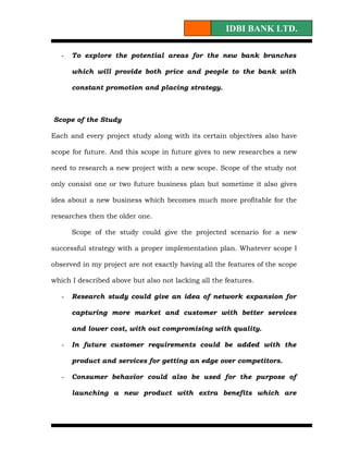 IDBI BANK LTD.

   -   To explore the potential areas for the new bank branches

       which will provide both price and people to the bank with

       constant promotion and placing strategy.



Scope of the Study

Each and every project study along with its certain objectives also have

scope for future. And this scope in future gives to new researches a new

need to research a new project with a new scope. Scope of the study not

only consist one or two future business plan but sometime it also gives

idea about a new business which becomes much more profitable for the

researches then the older one.

       Scope of the study could give the projected scenario for a new

successful strategy with a proper implementation plan. Whatever scope I

observed in my project are not exactly having all the features of the scope

which I described above but also not lacking all the features.

   -   Research study could give an idea of network expansion for

       capturing more market and customer with better services

       and lower cost, with out compromising with quality.

   -   In future customer requirements could be added with the

       product and services for getting an edge over competitors.

   -   Consumer behavior could also be used for the purpose of

       launching a new product with extra benefits which are
 
