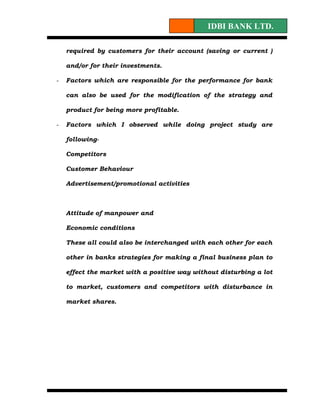 IDBI BANK LTD.

    required by customers for their account (saving or current )

    and/or for their investments.

-   Factors which are responsible for the performance for bank

    can also be used for the modification of the strategy and

    product for being more profitable.

-   Factors which I observed while doing project study are

    following-

    Competitors

    Customer Behaviour

    Advertisement/promotional activities



    Attitude of manpower and

    Economic conditions

    These all could also be interchanged with each other for each

    other in banks strategies for making a final business plan to

    effect the market with a positive way without disturbing a lot

    to market, customers and competitors with disturbance in

    market shares.
 