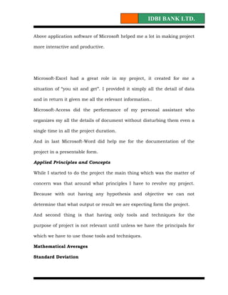IDBI BANK LTD.

Above application software of Microsoft helped me a lot in making project

more interactive and productive.




Microsoft-Excel had a great role in my project, it created for me a

situation of “you sit and get”. I provided it simply all the detail of data

and in return it given me all the relevant information..

Microsoft-Access did the performance of my personal assistant who

organizes my all the details of document without disturbing them even a

single time in all the project duration.

And in last Microsoft-Word did help me for the documentation of the

project in a presentable form.

Applied Principles and Concepts

While I started to do the project the main thing which was the matter of

concern was that around what principles I have to revolve my project.

Because with out having any hypothesis and objective we can not

determine that what output or result we are expecting form the project.

And second thing is that having only tools and techniques for the

purpose of project is not relevant until unless we have the principals for

which we have to use those tools and techniques.

Mathematical Averages

Standard Deviation
 