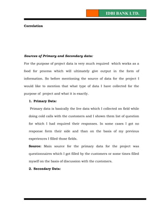 IDBI BANK LTD.

Correlation




Sources of Primary and Secondary data:

For the purpose of project data is very much required which works as a

food for process which will ultimately give output in the form of

information. So before mentioning the source of data for the project I

would like to mention that what type of data I have collected for the

purpose of project and what it is exactly.

   1. Primary Data:

   Primary data is basically the live data which I collected on field while

   doing cold calls with the customers and I shown them list of question

   for which I had required their responses. In some cases I got no

   response form their side and than on the basis of my previous

   experiences I filled those fields.

   Source: Main source for the primary data for the project was

   questionnaires which I got filled by the customers or some times filled

   myself on the basis of discussion with the customers.

   2. Secondary Data:
 