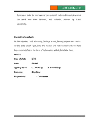 IDBI BANK LTD.

   Secondary data for the base of the project I collected from intranet of

   the Bank and from internet, RBI Bulletin, Journal by ICFAI

   University.




Statistical Analysis

In this segment I will show my findings in the form of graphs and charts.

All the data which I got form the market will not be disclosed over here

but extract of that in the form of information will definitely be here.

Detail:

Size of Data        : 250

Area                : Saket

Type of Data        : 1. Primary        2. Secondary

Industry            : Banking

Respondent                  : Customers
 