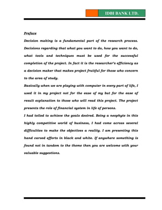 IDBI BANK LTD.



Preface

Decision making is a fundamental part of the research process.

Decisions regarding that what you want to do, how you want to do,

what tools and techniques must be used for the successful

completion of the project. In fact it is the researcher’s efficiency as

a decision maker that makes project fruitful for those who concern

to the area of study.

Basically when we are playing with computer in every part of life, I

used it in my project not for the ease of my but for the ease of

result explanation to those who will read this project. The project

presents the role of financial system in life of persons.

I had toiled to achieve the goals desired. Being a neophyte in this

highly competitive world of business, I had come across several

difficulties to make the objectives a reality. I am presenting this

hand carved efforts in black and white. If anywhere something is

found not in tandem to the theme then you are welcome with your

valuable suggestions.
 